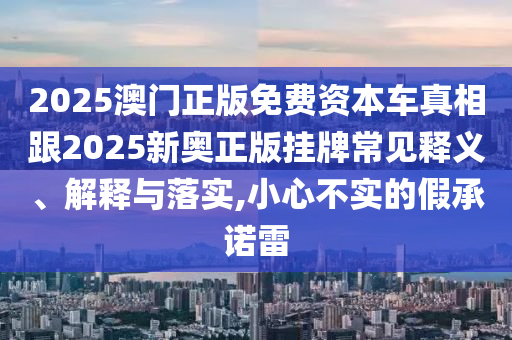2025澳門正版免費資本車真相跟2025新奧正版掛牌常見釋義、解釋與落實,小心不實的假承諾雷